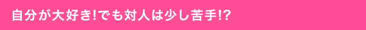 自分が大好き!でも対人は少し苦手!?